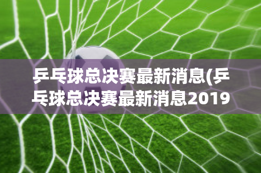 乒乓球总决赛最新消息(乒乓球总决赛最新消息2019)