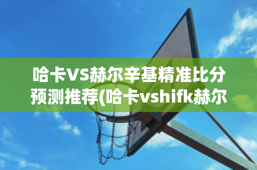 哈卡VS赫尔辛基精准比分预测推荐(哈卡vshifk赫尔辛基比分)