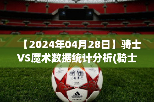 【2024年04月28日】骑士VS魔术数据统计分析(骑士对阵魔术)