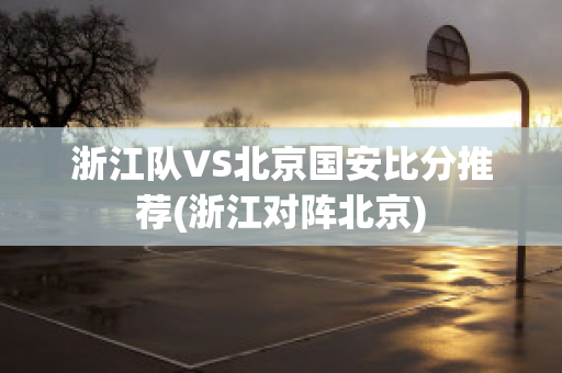 浙江队VS北京国安比分推荐(浙江对阵北京)