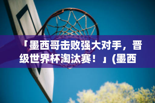 「墨西哥击败强大对手，晋级世界杯淘汰赛！」(墨西哥世界杯爆冷)