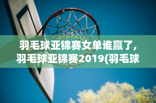 羽毛球亚锦赛女单谁赢了,羽毛球亚锦赛2019(羽毛球亚锦赛2020结果)