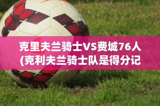 克里夫兰骑士VS费城76人(克利夫兰骑士队是得分记录)