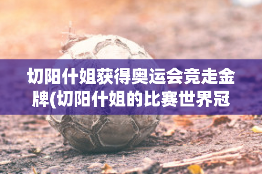 切阳什姐获得奥运会竞走金牌(切阳什姐的比赛世界冠军)