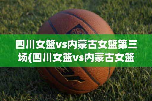 四川女篮vs内蒙古女篮第三场(四川女篮vs内蒙古女篮第三场比赛)