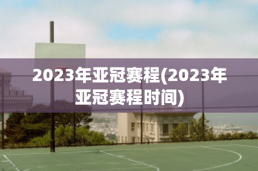 2023年亚冠赛程(2023年亚冠赛程时间)