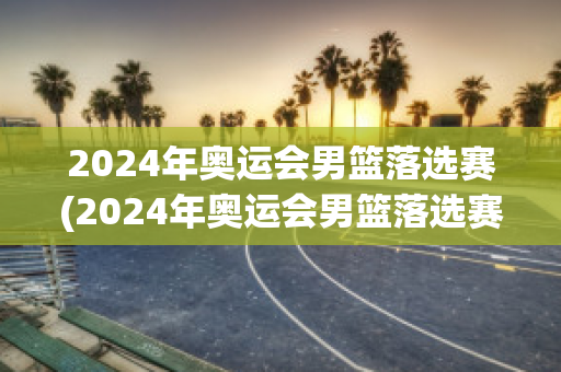 2024年奥运会男篮落选赛(2024年奥运会男篮落选赛赛程)