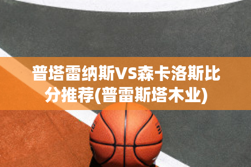 普塔雷纳斯VS森卡洛斯比分推荐(普雷斯塔木业)