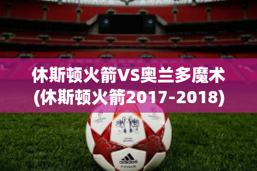 休斯顿火箭VS奥兰多魔术(休斯顿火箭2017-2018)