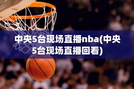 中央5台现场直播nba(中央5台现场直播回看)