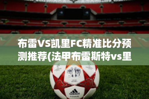 布雷VS凯里FC精准比分预测推荐(法甲布雷斯特vs里尔)