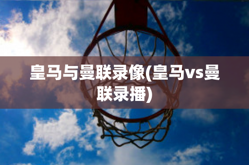 皇马与曼联录像(皇马vs曼联录播)