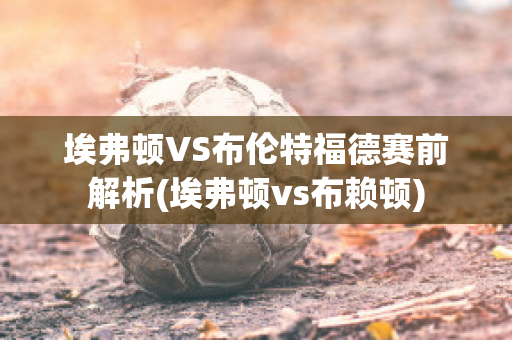 埃弗顿VS布伦特福德赛前解析(埃弗顿vs布赖顿)