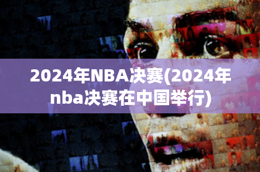 2024年NBA决赛(2024年nba决赛在中国举行)