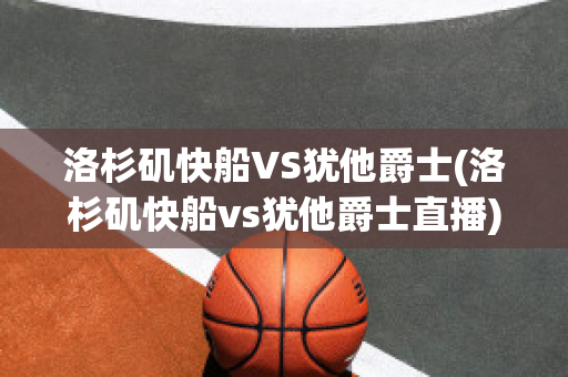 洛杉矶快船VS犹他爵士(洛杉矶快船vs犹他爵士直播)