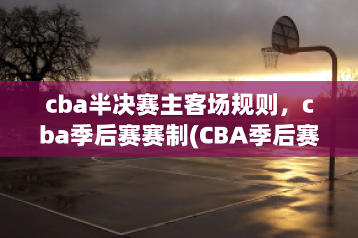 cba半决赛主客场规则，cba季后赛赛制(CBA季后赛赛制(淘汰赛模式介绍))(cba季后赛半决赛打几场?)