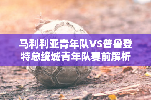 马利利亚青年队VS普鲁登特总统城青年队赛前解析