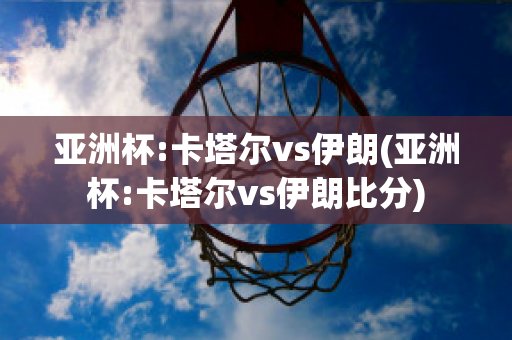 亚洲杯:卡塔尔vs伊朗(亚洲杯:卡塔尔vs伊朗比分)