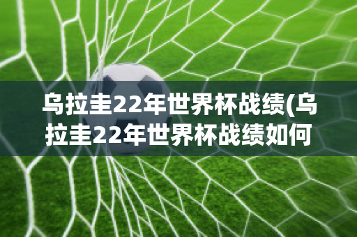 乌拉圭22年世界杯战绩(乌拉圭22年世界杯战绩如何)