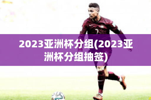 2023亚洲杯分组(2023亚洲杯分组抽签)