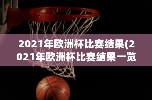 2021年欧洲杯比赛结果(2021年欧洲杯比赛结果一览表)