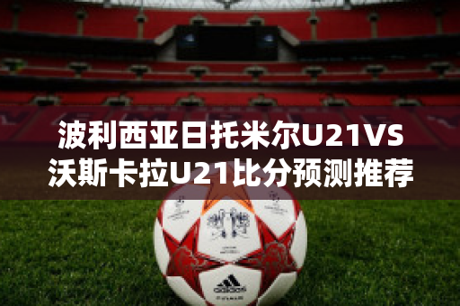 波利西亚日托米尔U21VS沃斯卡拉U21比分预测推荐