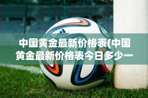 中国黄金最新价格表(中国黄金最新价格表今日多少一克)