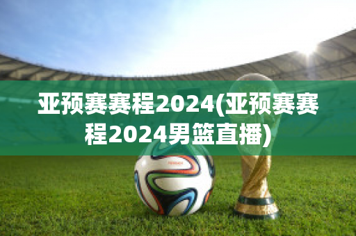 亚预赛赛程2024(亚预赛赛程2024男篮直播)