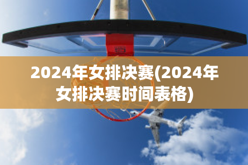 2024年女排决赛(2024年女排决赛时间表格)