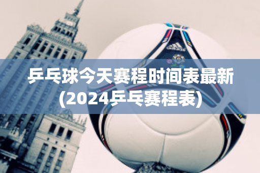 乒乓球今天赛程时间表最新(2024乒乓赛程表)