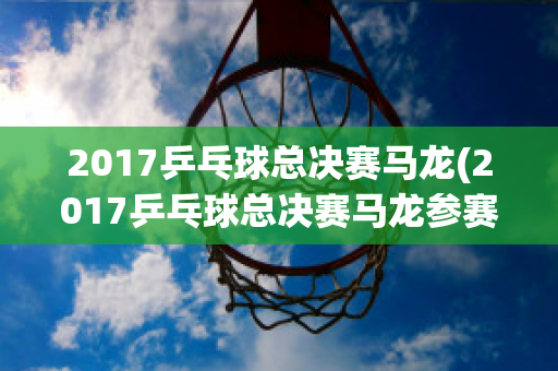 2017乒乓球总决赛马龙(2017乒乓球总决赛马龙参赛了吗)