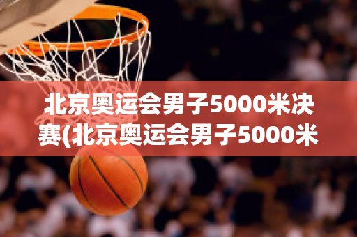 北京奥运会男子5000米决赛(北京奥运会男子5000米决赛全程回放)