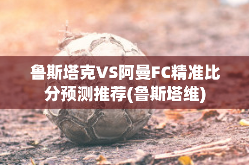 鲁斯塔克VS阿曼FC精准比分预测推荐(鲁斯塔维)