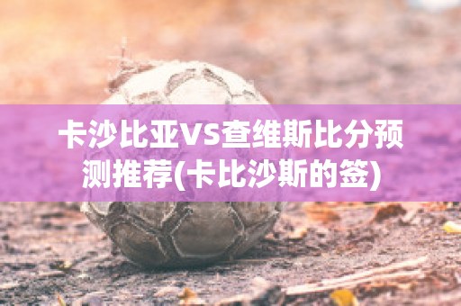 卡沙比亚VS查维斯比分预测推荐(卡比沙斯的签)