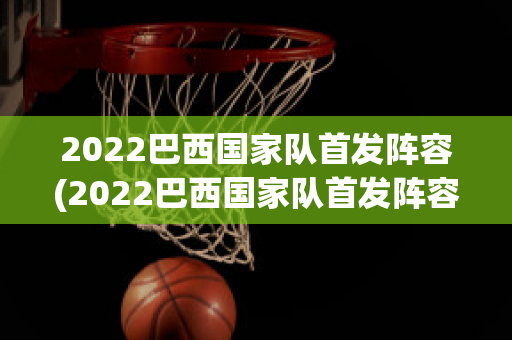 2022巴西国家队首发阵容(2022巴西国家队首发阵容是谁)