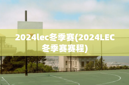 2024lec冬季赛(2024LEC冬季赛赛程)