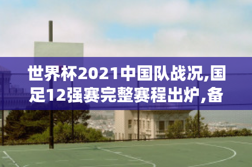 世界杯2021中国队战况,国足12强赛完整赛程出炉,备战之路揭晓(中国足球世界杯2021赛程12强)