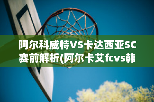 阿尔科威特VS卡达西亚SC赛前解析(阿尔卡艾fcvs韩科维德斯)