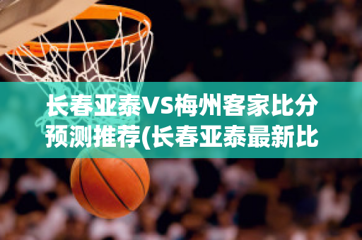 长春亚泰VS梅州客家比分预测推荐(长春亚泰最新比分)