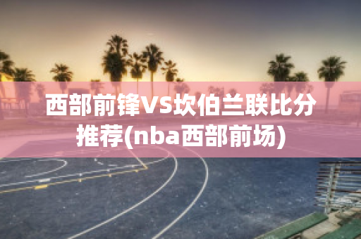 西部前锋VS坎伯兰联比分推荐(nba西部前场)