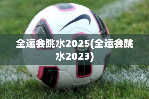 全运会跳水2025(全运会跳水2023)