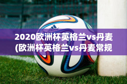 2020欧洲杯英格兰vs丹麦(欧洲杯英格兰vs丹麦常规时间比分)