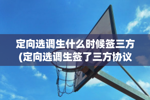 定向选调生什么时候签三方(定向选调生签了三方协议是录取了吗)