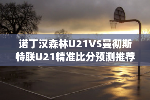 诺丁汉森林U21VS曼彻斯特联U21精准比分预测推荐(诺丁汉森林对斯旺西比分)