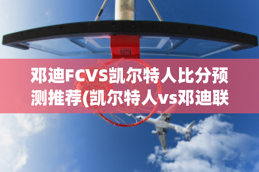 邓迪FCVS凯尔特人比分预测推荐(凯尔特人vs邓迪联直播)