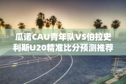 瓜诺CAU青年队VS伯拉史利斯U20精准比分预测推荐(瓜尔诺尼)