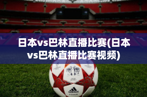 日本vs巴林直播比赛(日本vs巴林直播比赛视频)