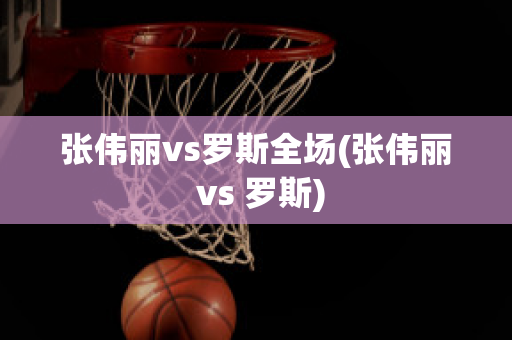 张伟丽vs罗斯全场(张伟丽 vs 罗斯)