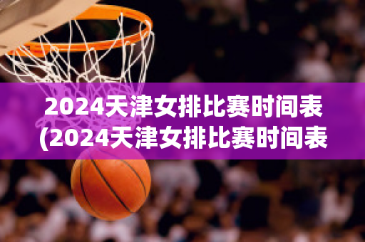 2024天津女排比赛时间表(2024天津女排比赛时间表是那个台播放)