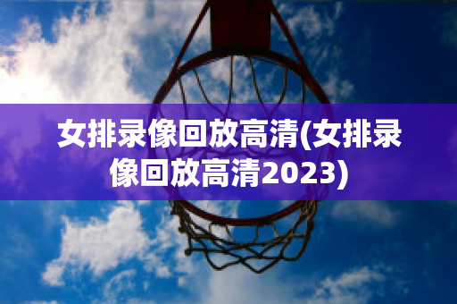 女排录像回放高清(女排录像回放高清2023)